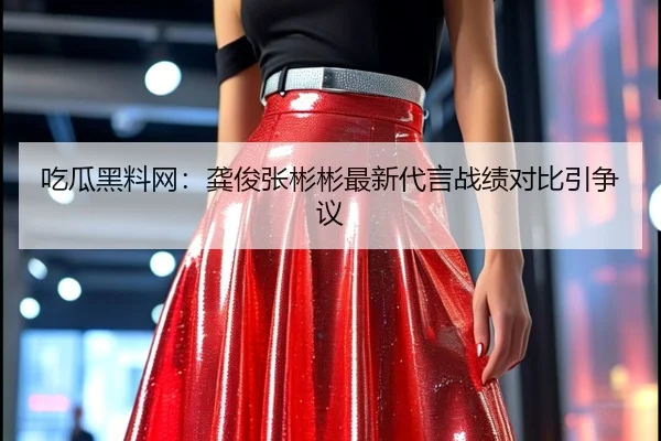 吃瓜黑料网：龚俊张彬彬最新代言战绩对比引争议
